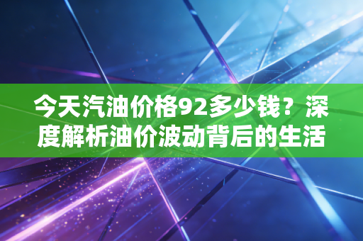 今天汽油价格92多少钱？深度解析油价波动背后的生活账单与经济信号