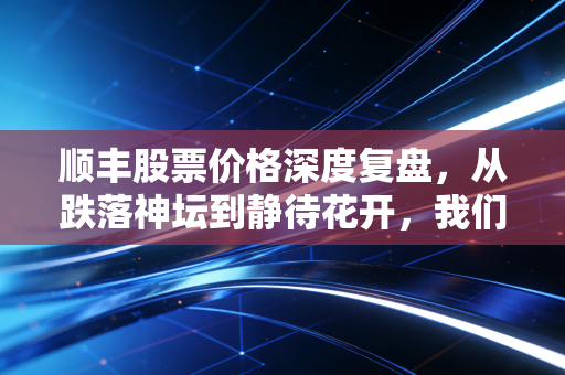 顺丰股票价格深度复盘,从跌落神坛到静待花开,我们该如何理解这只物流巨头的价值?