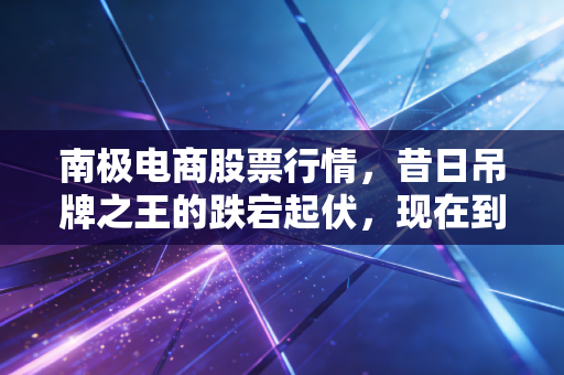 南极电商股票行情,昔日吊牌之王的跌宕起伏,现在到底值不值得抄底?