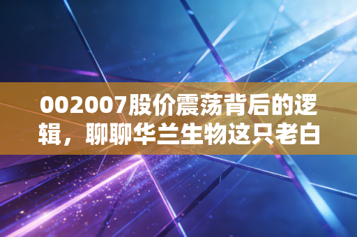 002007股价震荡背后的逻辑，聊聊华兰生物这只老白马的成色与未来