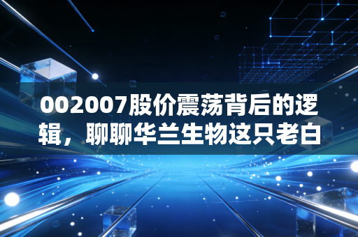 002007股价震荡背后的逻辑，聊聊华兰生物这只老白马的成色与未来