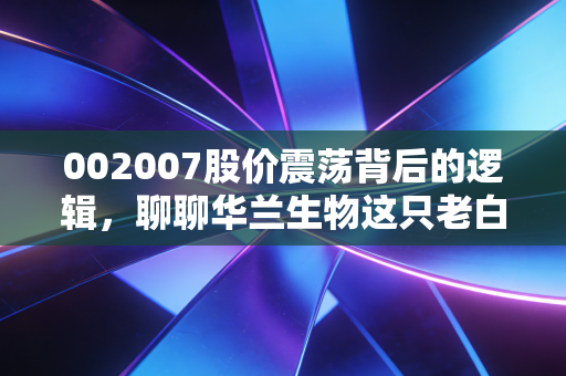 002007股价震荡背后的逻辑，聊聊华兰生物这只老白马的成色与未来