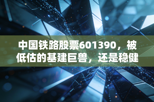 中国铁路股票601390,被低估的基建巨兽,还是稳健的现金奶牛?——深度解析与投资思考