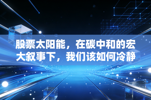 股票太阳能,在碳中和的宏大叙事下,我们该如何冷静地寻找阳光红利?