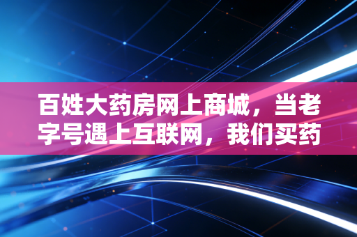百姓大药房网上商城,当老字号遇上互联网,我们买药真的更实惠了吗?