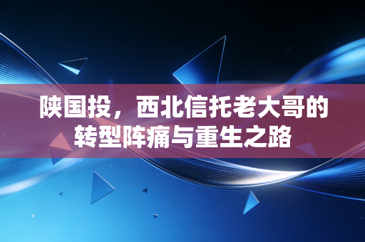 陕国投,西北信托老大哥的转型阵痛与重生之路
