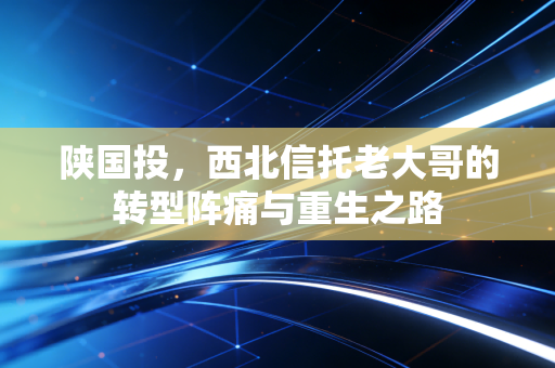 陕国投,西北信托老大哥的转型阵痛与重生之路