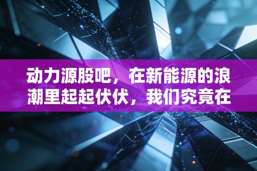 动力源股吧,在新能源的浪潮里起起伏伏,我们究竟在博弈什么?