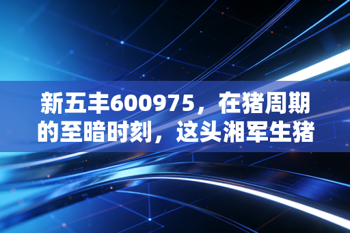 新五丰600975,在猪周期的至暗时刻,这头湘军生猪能否迎来黎明?