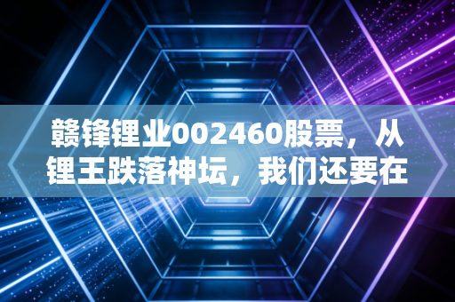 赣锋锂业002460股票,从锂王跌落神坛,我们还要在低谷里熬多久?