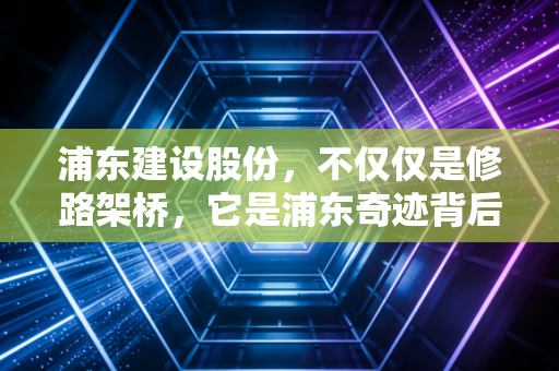 浦东建设股份,不仅仅是修路架桥,它是浦东奇迹背后的隐形推手