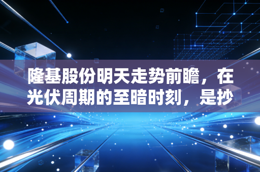隆基股份明天走势前瞻,在光伏周期的至暗时刻,是抄底良机还是继续磨底?