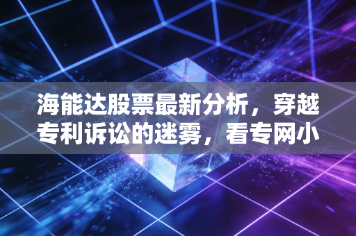 海能达股票最新分析,穿越专利诉讼的迷雾,看专网小华为如何重构估值逻辑