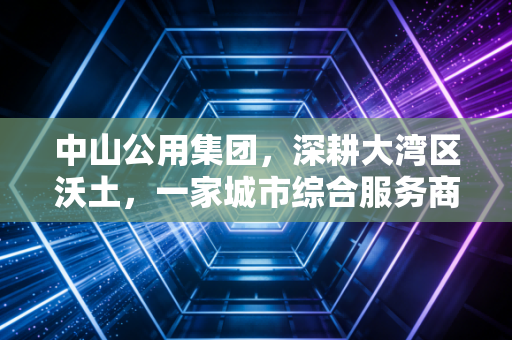 中山公用集团,深耕大湾区沃土,一家城市综合服务商的温度与厚度