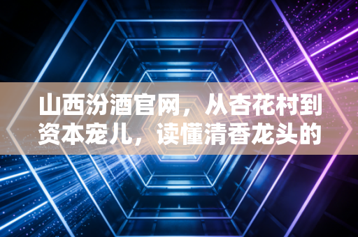 山西汾酒官网,从杏花村到资本宠儿,读懂清香龙头的数字化野心