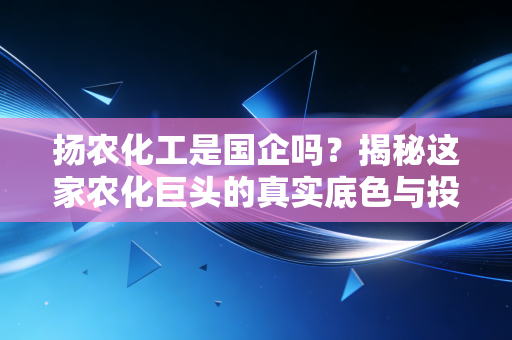 扬农化工是国企吗？揭秘这家农化巨头的真实底色与投资价值