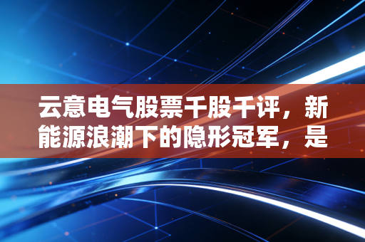 云意电气股票千股千评,新能源浪潮下的隐形冠军,是价值洼地还是情绪陷阱?