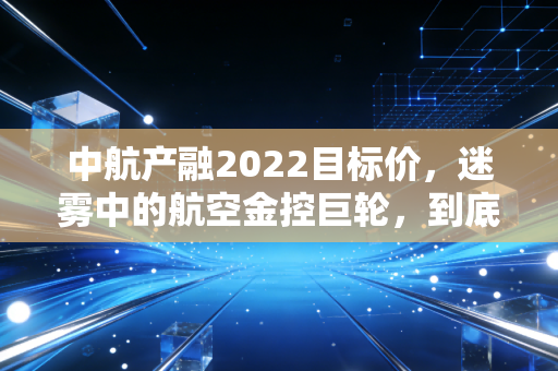 中航产融2022目标价,迷雾中的航空金控巨轮,到底值多少钱?