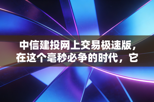 中信建投网上交易极速版,在这个毫秒必争的时代,它是你账户的法拉利引擎
