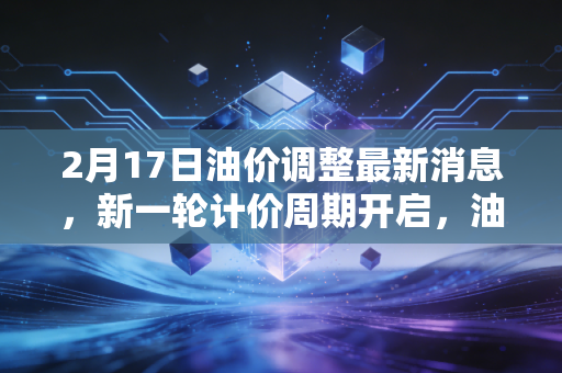 2月17日油价调整最新消息,新一轮计价周期开启,油价走势现变数,车主们的钱包还好吗?