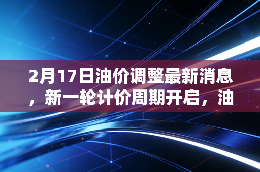 2月17日油价调整最新消息,新一轮计价周期开启,油价走势现变数,车主们的钱包还好吗?