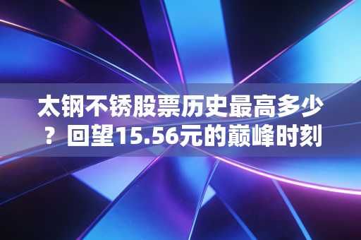 太钢不锈股票历史最高多少?回望15.56元的巅峰时刻,聊聊周期股里的爱恨情仇
