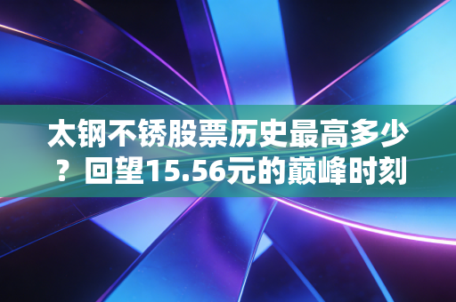 太钢不锈股票历史最高多少?回望15.56元的巅峰时刻,聊聊周期股里的爱恨情仇