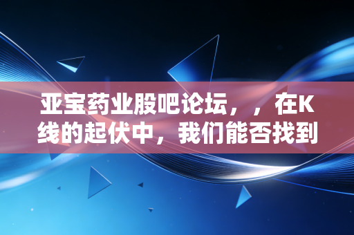 亚宝药业股吧论坛,,在K线的起伏中,我们能否找到那份关于价值的确定性?