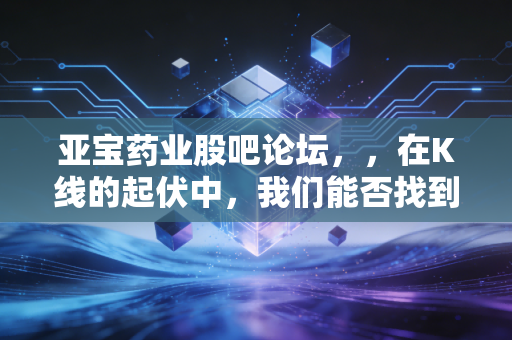 亚宝药业股吧论坛,,在K线的起伏中,我们能否找到那份关于价值的确定性?