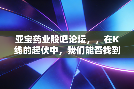 亚宝药业股吧论坛,,在K线的起伏中,我们能否找到那份关于价值的确定性?