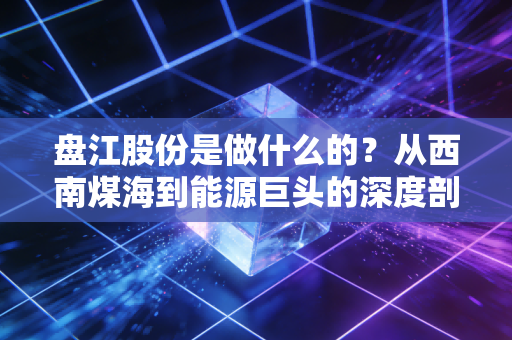 盘江股份是做什么的?从西南煤海到能源巨头的深度剖析
