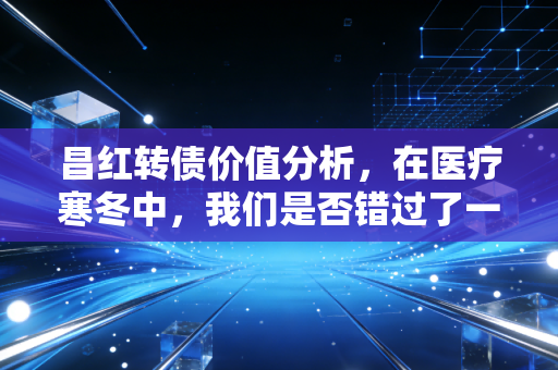 昌红转债价值分析,在医疗寒冬中,我们是否错过了一颗被低估的精密种子?