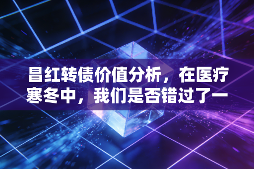昌红转债价值分析,在医疗寒冬中,我们是否错过了一颗被低估的精密种子?