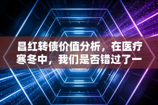 昌红转债价值分析,在医疗寒冬中,我们是否错过了一颗被低估的精密种子?