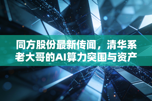 同方股份最新传闻,清华系老大哥的AI算力突围与资产重组迷雾