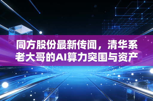 同方股份最新传闻,清华系老大哥的AI算力突围与资产重组迷雾
