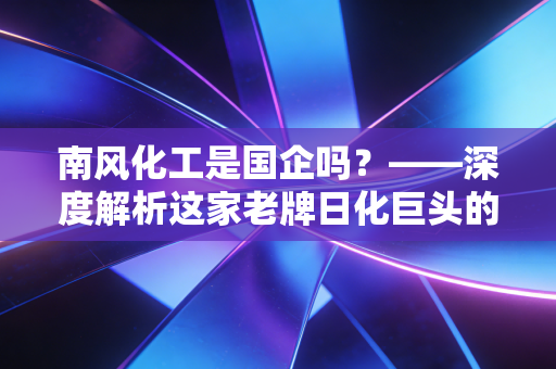 南风化工是国企吗？——深度解析这家老牌日化巨头的沉浮与重生