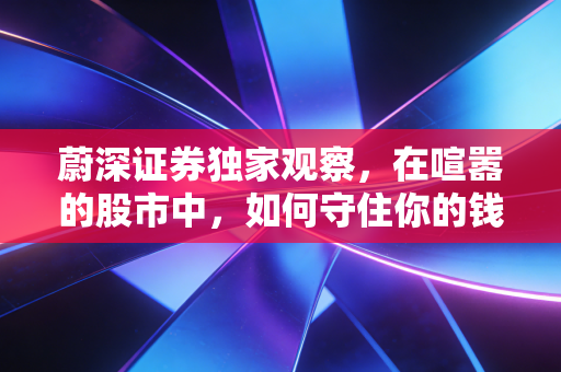 蔚深证券独家观察,在喧嚣的股市中,如何守住你的钱袋子?——致迷茫中的散户投资者