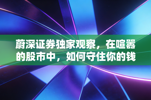 蔚深证券独家观察,在喧嚣的股市中,如何守住你的钱袋子?——致迷茫中的散户投资者