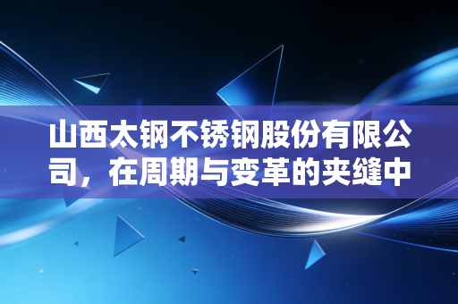 山西太钢不锈钢股份有限公司,在周期与变革的夹缝中,炼就那一抹不锈的韧性