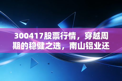 300417股票行情,穿越周期的稳健之选,南山铝业还能飞多高?