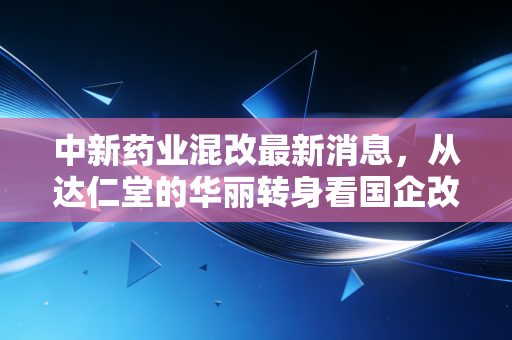 中新药业混改最新消息，从达仁堂的华丽转身看国企改革下半场
