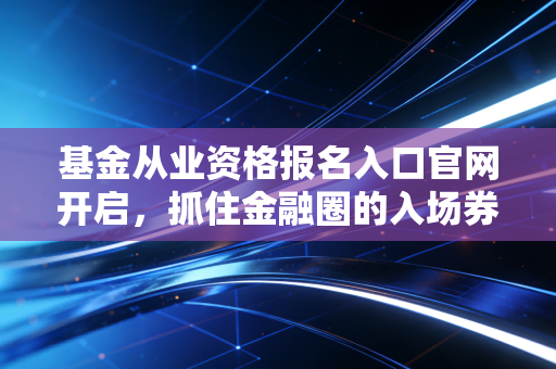 基金从业资格报名入口官网开启，抓住金融圈的入场券，别让机会从指缝溜走