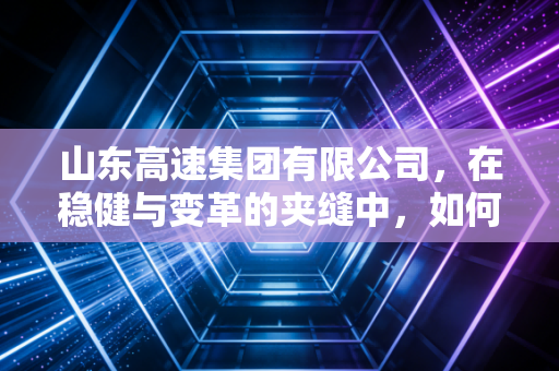 山东高速集团有限公司,在稳健与变革的夹缝中,如何走出一条大象起舞的新路?