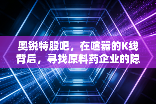 奥锐特股吧,在喧嚣的K线背后,寻找原料药企业的隐形冠军潜质