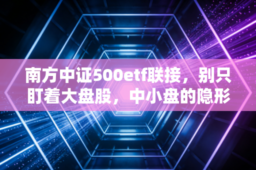 南方中证500etf联接,别只盯着大盘股,中小盘的隐形冠军才是你的长期饭票