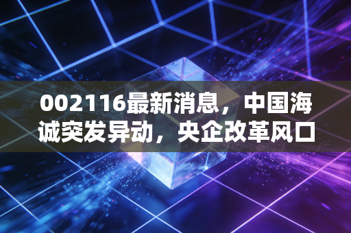 002116最新消息,中国海诚突发异动,央企改革风口下的投资机会与陷阱深度剖析