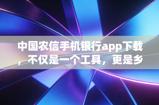 中国农信手机银行app下载,不仅是一个工具,更是乡村金融数字化转型的缩影