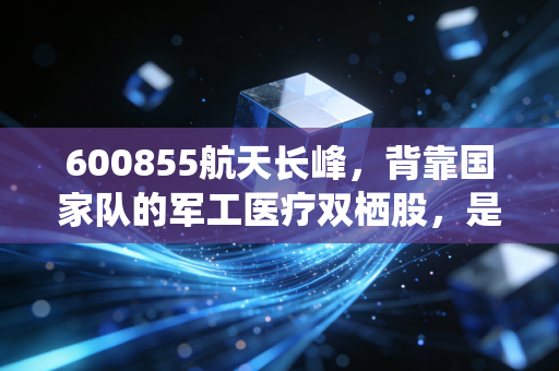 600855航天长峰,背靠国家队的军工医疗双栖股,是稳健的避风港还是投机的过山车?