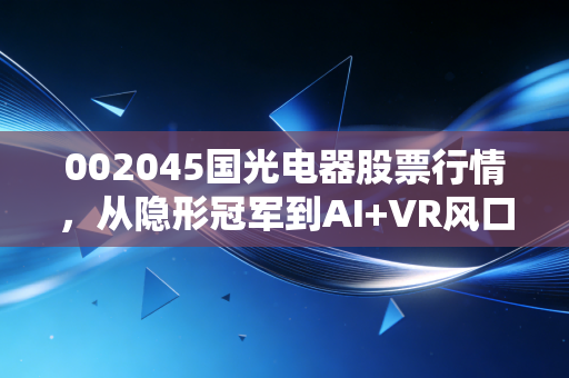002045国光电器股票行情,从隐形冠军到AI+VR风口,这只声学老将还能打吗?
